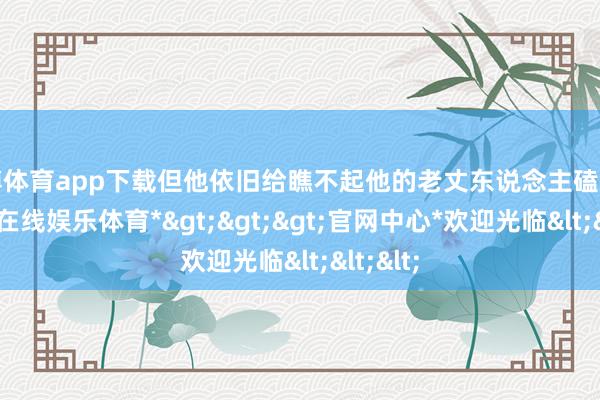 世博体育app下载但他依旧给瞧不起他的老丈东说念主磕了头-*世博在线娱乐体育*>>>官网中心*欢迎光临<<<
