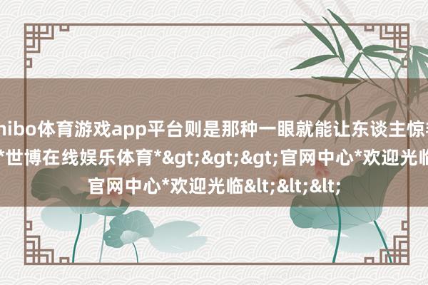 shibo体育游戏app平台则是那种一眼就能让东谈主惊艳的掌上明珠-*世博在线娱乐体育*>>>官网中心*欢迎光临<<<
