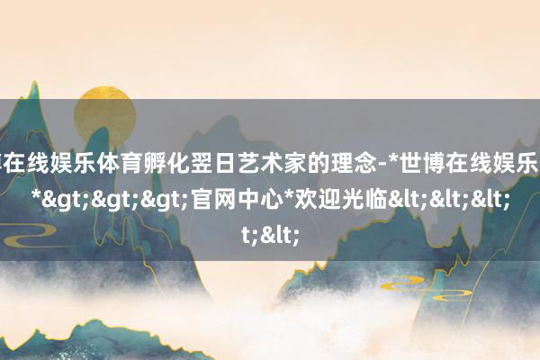 世博在线娱乐体育孵化翌日艺术家的理念-*世博在线娱乐体育*>>>官网中心*欢迎光临<<<