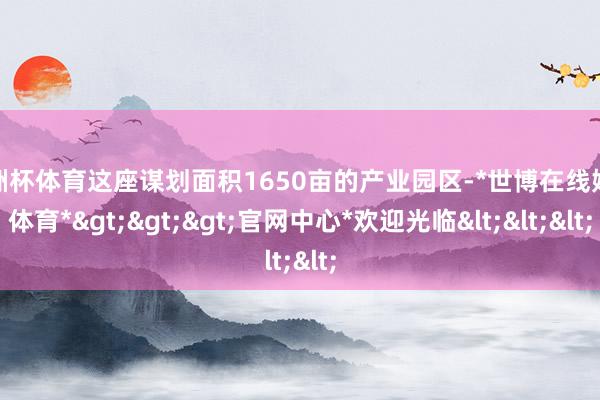 欧洲杯体育这座谋划面积1650亩的产业园区-*世博在线娱乐体育*>>>官网中心*欢迎光临<<<
