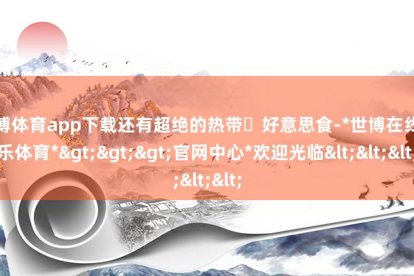 世博体育app下载还有超绝的热带️好意思食-*世博在线娱乐体育*>>>官网中心*欢迎光临<<<