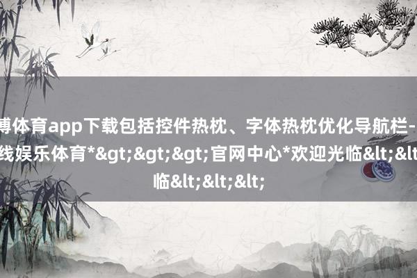 世博体育app下载包括控件热枕、字体热枕优化导航栏-*世博在线娱乐体育*>>>官网中心*欢迎光临<<<
