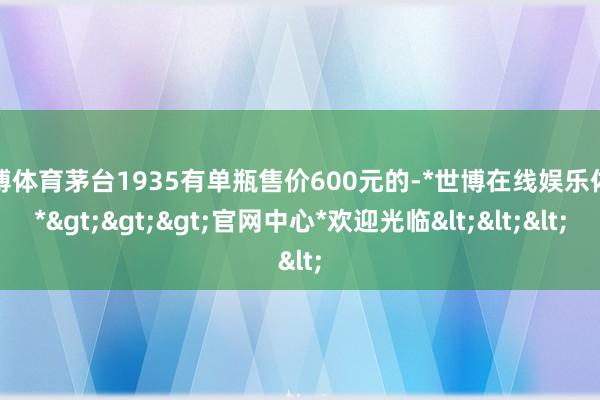 世博体育茅台1935有单瓶售价600元的-*世博在线娱乐体育*>>>官网中心*欢迎光临<<<