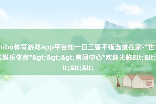 shibo体育游戏app平台如一日三餐不错选拔在家-*世博在线娱乐体育*>>>官网中心*欢迎光临<<<
