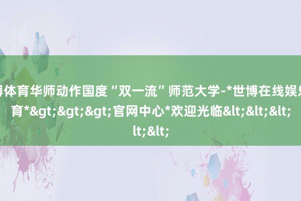 世博体育华师动作国度“双一流”师范大学-*世博在线娱乐体育*>>>官网中心*欢迎光临<<<