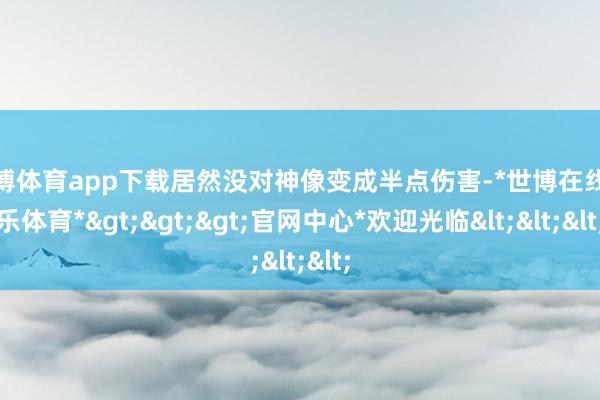 世博体育app下载居然没对神像变成半点伤害-*世博在线娱乐体育*>>>官网中心*欢迎光临<<<
