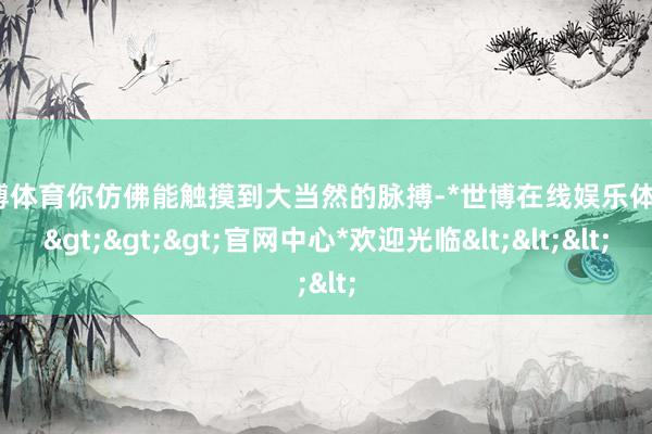 世博体育你仿佛能触摸到大当然的脉搏-*世博在线娱乐体育*>>>官网中心*欢迎光临<<<