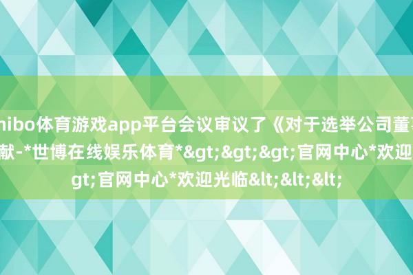 shibo体育游戏app平台会议审议了《对于选举公司董事长的议案》等文献-*世博在线娱乐体育*>>>官网中心*欢迎光临<<<