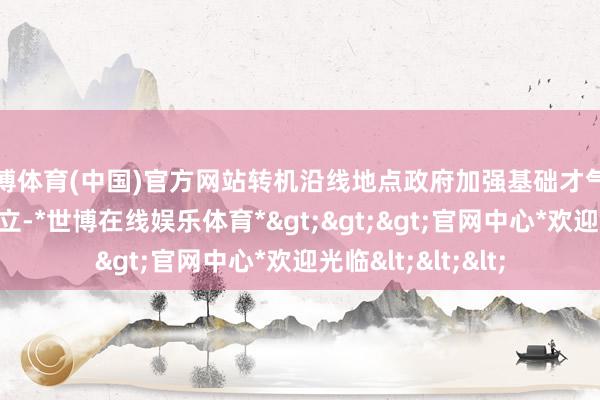 世博体育(中国)官方网站转机沿线地点政府加强基础才气和人人处事才气成立-*世博在线娱乐体育*>>>官网中心*欢迎光临<<<