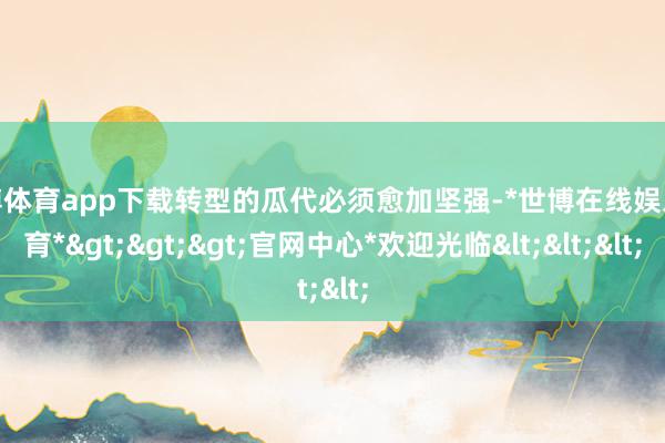 世博体育app下载转型的瓜代必须愈加坚强-*世博在线娱乐体育*>>>官网中心*欢迎光临<<<