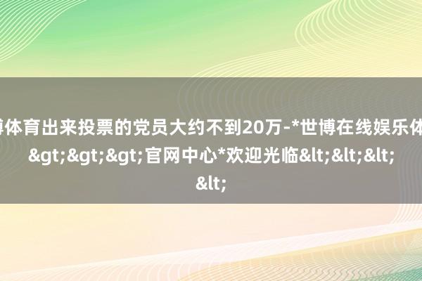 世博体育出来投票的党员大约不到20万-*世博在线娱乐体育*>>>官网中心*欢迎光临<<<