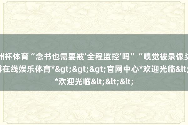 欧洲杯体育“念书也需要被‘全程监控’吗”“嗅觉被录像头盯着-*世博在线娱乐体育*>>>官网中心*欢迎光临<<<