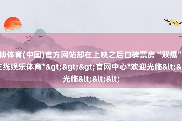 世博体育(中国)官方网站却在上映之后口碑票房“双爆”-*世博在线娱乐体育*>>>官网中心*欢迎光临<<<