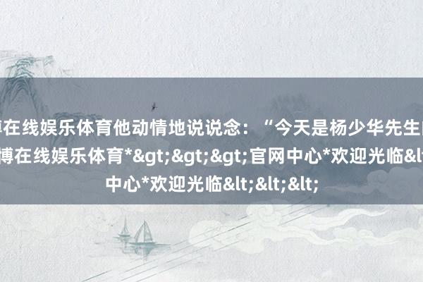 世博在线娱乐体育他动情地说说念：“今天是杨少华先生的告别会-*世博在线娱乐体育*>>>官网中心*欢迎光临<<<