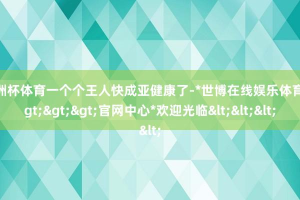 欧洲杯体育一个个王人快成亚健康了-*世博在线娱乐体育*>>>官网中心*欢迎光临<<<