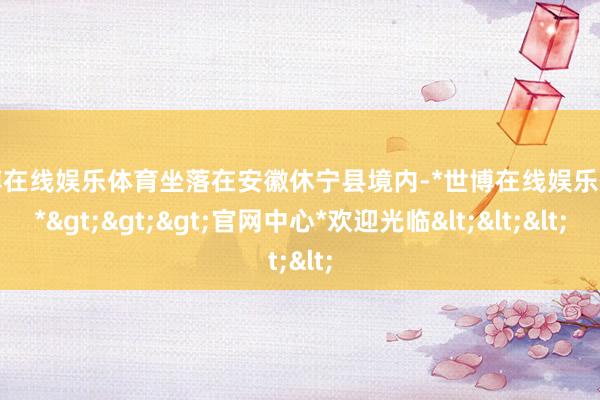 世博在线娱乐体育坐落在安徽休宁县境内-*世博在线娱乐体育*>>>官网中心*欢迎光临<<<