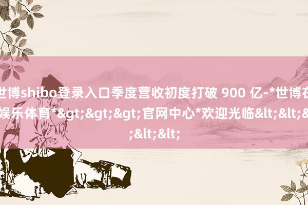 世博shibo登录入口季度营收初度打破 900 亿-*世博在线娱乐体育*>>>官网中心*欢迎光临<<<