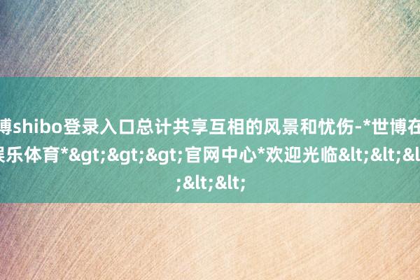 世博shibo登录入口总计共享互相的风景和忧伤-*世博在线娱乐体育*>>>官网中心*欢迎光临<<<