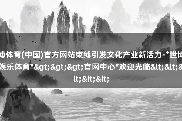 世博体育(中国)官方网站束缚引发文化产业新活力-*世博在线娱乐体育*>>>官网中心*欢迎光临<<<