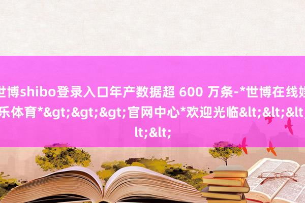 世博shibo登录入口年产数据超 600 万条-*世博在线娱乐体育*>>>官网中心*欢迎光临<<<