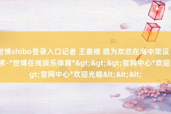 世博shibo登录入口记者 王嘉楠 摄为欢欣在海中架设“梁王”的功课需求-*世博在线娱乐体育*>>>官网中心*欢迎光临<<<