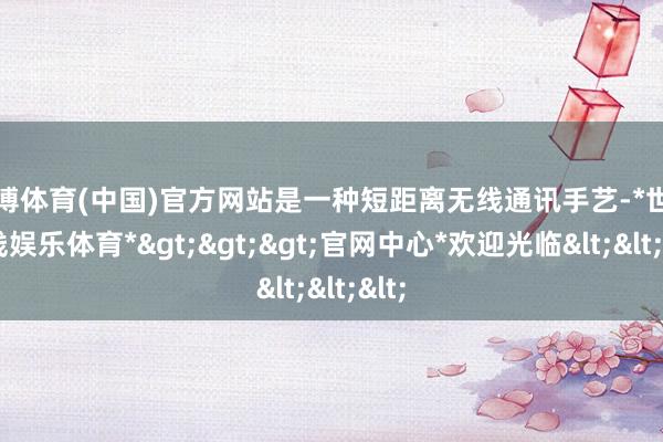 世博体育(中国)官方网站是一种短距离无线通讯手艺-*世博在线娱乐体育*>>>官网中心*欢迎光临<<<