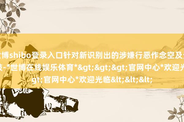 世博shibo登录入口针对新识别出的涉嫌行恶作念空及分布流毒音问四肢-*世博在线娱乐体育*>>>官网中心*欢迎光临<<<