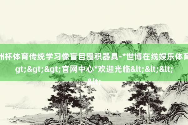 欧洲杯体育传统学习像盲目囤积器具-*世博在线娱乐体育*>>>官网中心*欢迎光临<<<