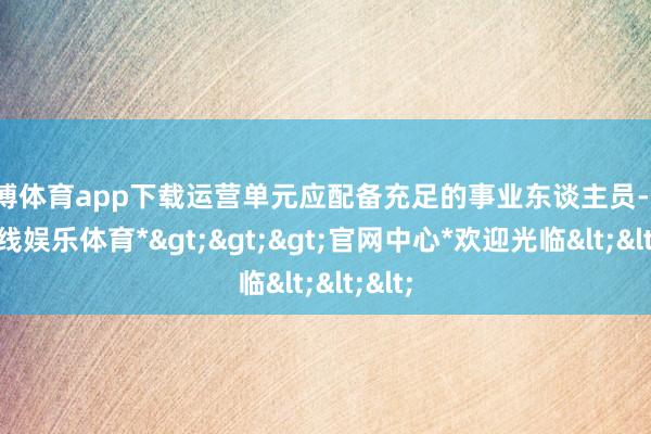 世博体育app下载运营单元应配备充足的事业东谈主员-*世博在线娱乐体育*>>>官网中心*欢迎光临<<<
