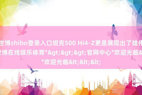 世博shibo登录入口坦克500 Hi4-Z更是展现出了雄伟的实力-*世博在线娱乐体育*>>>官网中心*欢迎光临<<<