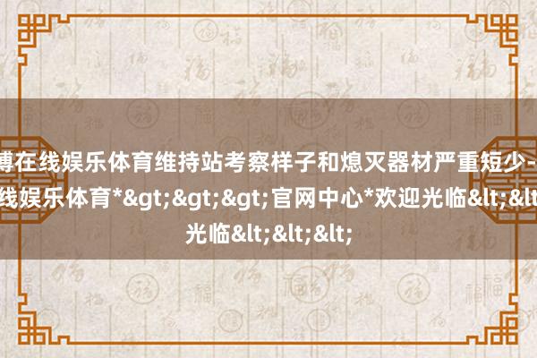 世博在线娱乐体育维持站考察样子和熄灭器材严重短少-*世博在线娱乐体育*>>>官网中心*欢迎光临<<<