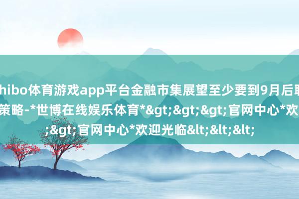 shibo体育游戏app平台金融市集展望至少要到9月后联储才可能退换货币策略-*世博在线娱乐体育*>>>官网中心*欢迎光临<<<
