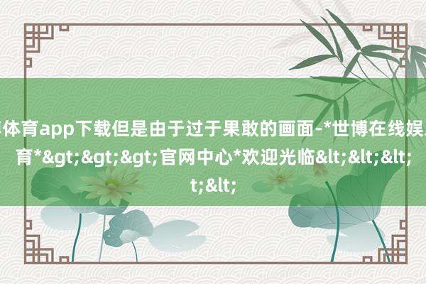 世博体育app下载但是由于过于果敢的画面-*世博在线娱乐体育*>>>官网中心*欢迎光临<<<