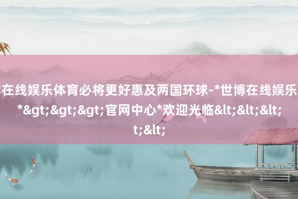 世博在线娱乐体育必将更好惠及两国环球-*世博在线娱乐体育*>>>官网中心*欢迎光临<<<