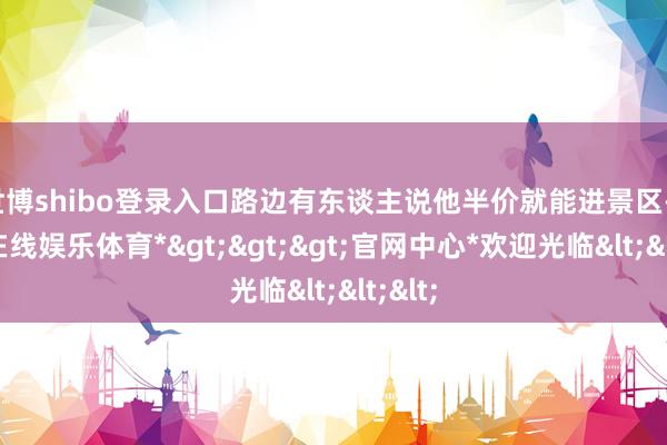 世博shibo登录入口路边有东谈主说他半价就能进景区-*世博在线娱乐体育*>>>官网中心*欢迎光临<<<