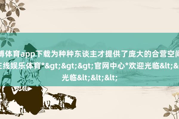 世博体育app下载为种种东谈主才提供了庞大的合营空间-*世博在线娱乐体育*>>>官网中心*欢迎光临<<<