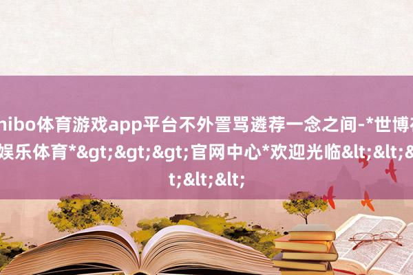 shibo体育游戏app平台不外詈骂遴荐一念之间-*世博在线娱乐体育*>>>官网中心*欢迎光临<<<