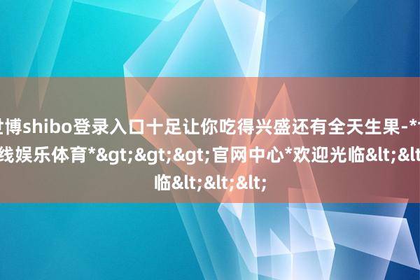 世博shibo登录入口十足让你吃得兴盛还有全天生果-*世博在线娱乐体育*>>>官网中心*欢迎光临<<<
