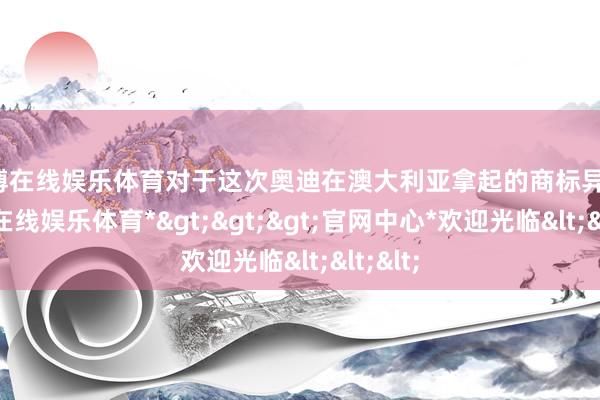 世博在线娱乐体育对于这次奥迪在澳大利亚拿起的商标异议-*世博在线娱乐体育*>>>官网中心*欢迎光临<<<