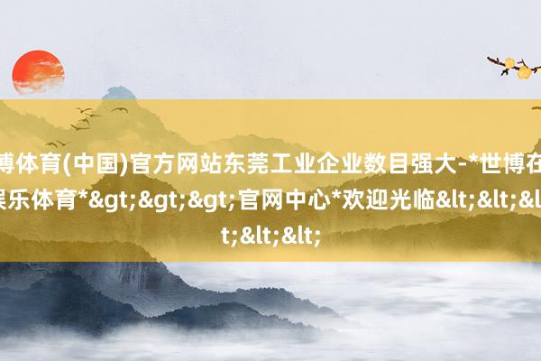 世博体育(中国)官方网站东莞工业企业数目强大-*世博在线娱乐体育*>>>官网中心*欢迎光临<<<
