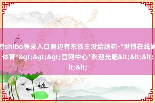 世博shibo登录入口身边有东谈主没给她药-*世博在线娱乐体育*>>>官网中心*欢迎光临<<<