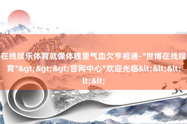 世博在线娱乐体育就像体魄里气血欠亨相通-*世博在线娱乐体育*>>>官网中心*欢迎光临<<<