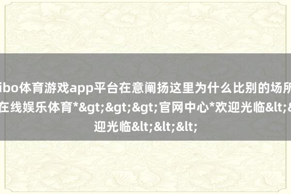 shibo体育游戏app平台在意阐扬这里为什么比别的场所好-*世博在线娱乐体育*>>>官网中心*欢迎光临<<<