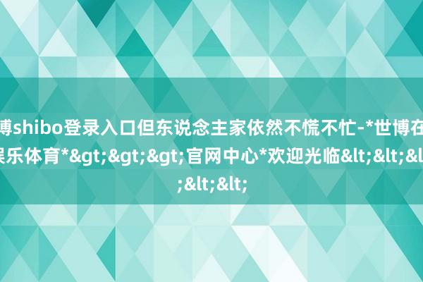 世博shibo登录入口但东说念主家依然不慌不忙-*世博在线娱乐体育*>>>官网中心*欢迎光临<<<