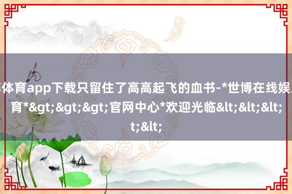 世博体育app下载只留住了高高起飞的血书-*世博在线娱乐体育*>>>官网中心*欢迎光临<<<