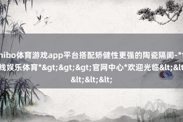 shibo体育游戏app平台搭配矫健性更强的陶瓷隔阂-*世博在线娱乐体育*>>>官网中心*欢迎光临<<<