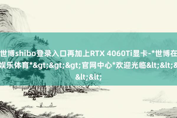 世博shibo登录入口再加上RTX 4060Ti显卡-*世博在线娱乐体育*>>>官网中心*欢迎光临<<<