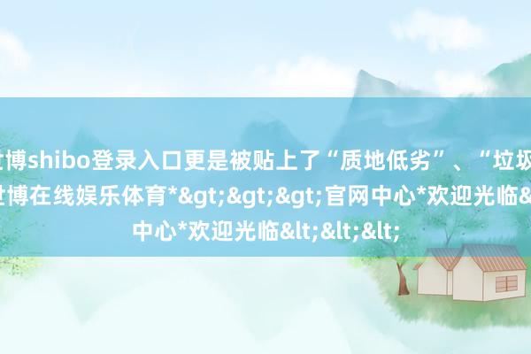 世博shibo登录入口更是被贴上了“质地低劣”、“垃圾”等标签-*世博在线娱乐体育*>>>官网中心*欢迎光临<<<