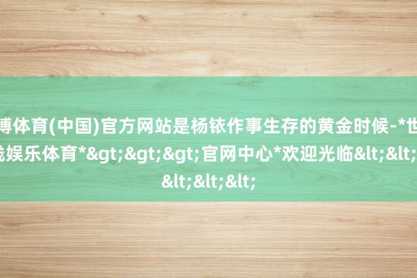 世博体育(中国)官方网站是杨铱作事生存的黄金时候-*世博在线娱乐体育*>>>官网中心*欢迎光临<<<