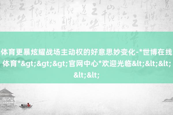 世博体育更暴炫耀战场主动权的好意思妙变化-*世博在线娱乐体育*>>>官网中心*欢迎光临<<<